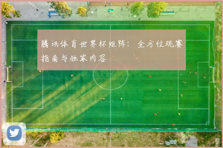 腾讯体育世界杯矩阵：全方位观赛指南与独家内容