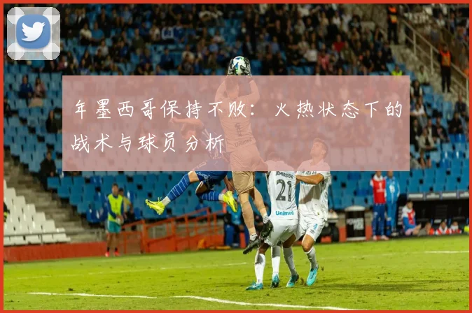 年墨西哥保持不败：火热状态下的战术与球员分析