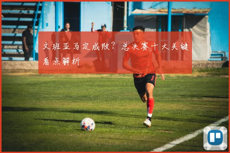 文班亚马定成败?总决赛十大关键看点解析