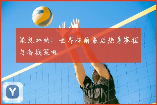 聚焦加纳：世界杯前最后热身赛程与备战策略