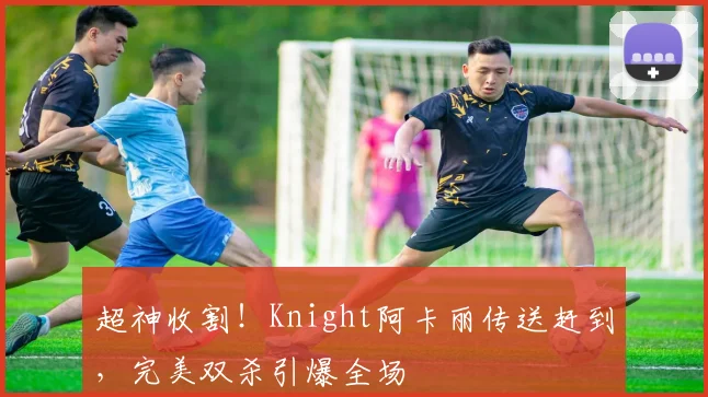 超神收割!Knight阿卡丽传送赶到,完美双杀引爆全场