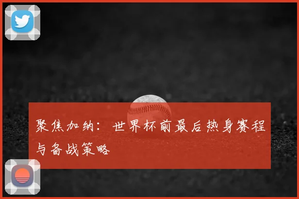 聚焦加纳：世界杯前最后热身赛程与备战策略